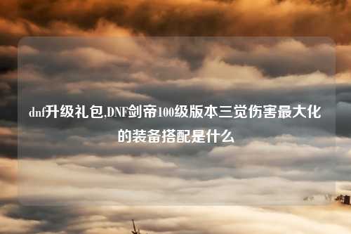 dnf升级礼包,DNF剑帝100级版本三觉伤害最大化的装备搭配是什么