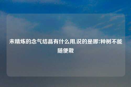 未精炼的念气结晶有什么用,说的是哪7种树不能随便栽