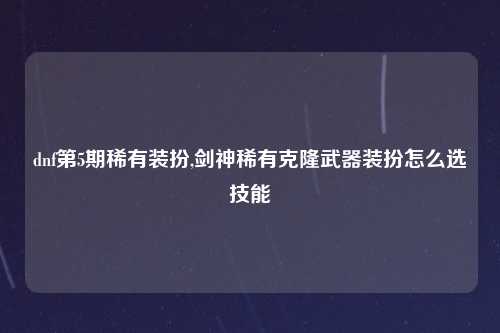 dnf第5期稀有装扮,剑神稀有克隆武器装扮怎么选技能