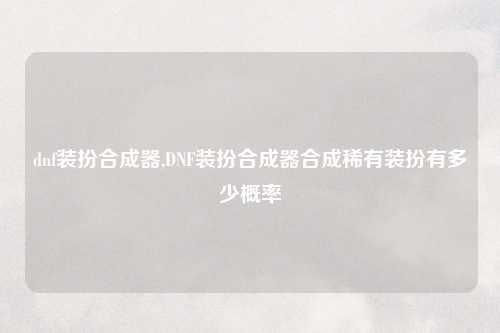 dnf装扮合成器,DNF装扮合成器合成稀有装扮有多少概率
