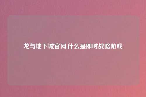 龙与地下城官网,什么是即时战略游戏
