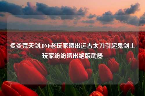 炙炎梵天剑,DNF老玩家晒出远古太刀引起鬼剑士玩家纷纷晒出绝版武器
