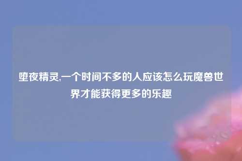 堕夜精灵,一个时间不多的人应该怎么玩魔兽世界才能获得更多的乐趣
