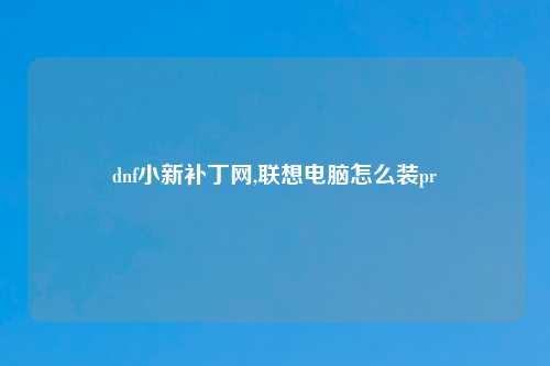 dnf小新补丁网,联想电脑怎么装pr