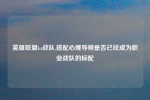 英雄联盟kz战队,搭配心理导师是否已经成为职业战队的标配