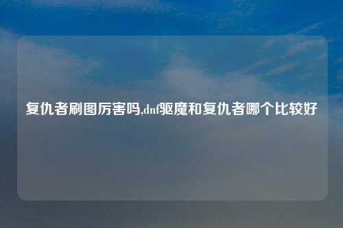 复仇者刷图厉害吗,dnf驱魔和复仇者哪个比较好