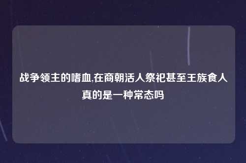 战争领主的嗜血,在商朝活人祭祀甚至王族食人真的是一种常态吗