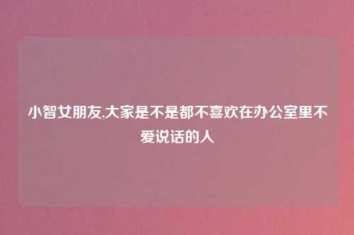 小智女朋友,大家是不是都不喜欢在办公室里不爱说话的人