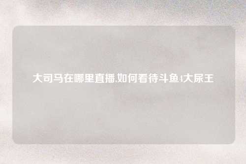 大司马在哪里直播,如何看待斗鱼4大尿王