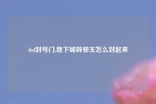 dnf封号门,地下城辟邪玉怎么封起来