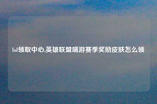 lol领取中心,英雄联盟端游赛季奖励皮肤怎么领