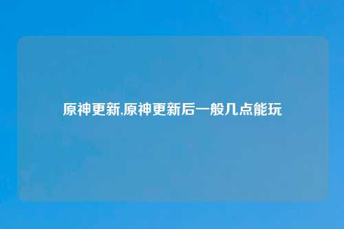 原神更新,原神更新后一般几点能玩