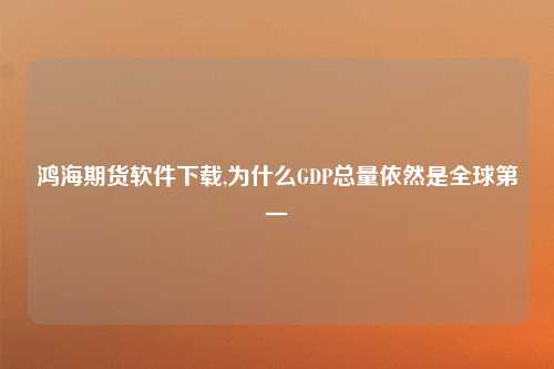 鸿海期货软件下载,为什么GDP总量依然是全球第一