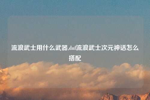 流浪武士用什么武器,dnf流浪武士次元神话怎么搭配