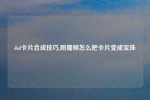 dnf卡片合成技巧,附魔师怎么把卡片变成宝珠
