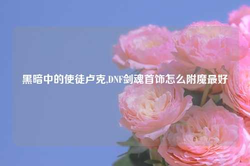 黑暗中的使徒卢克,DNF剑魂首饰怎么附魔最好