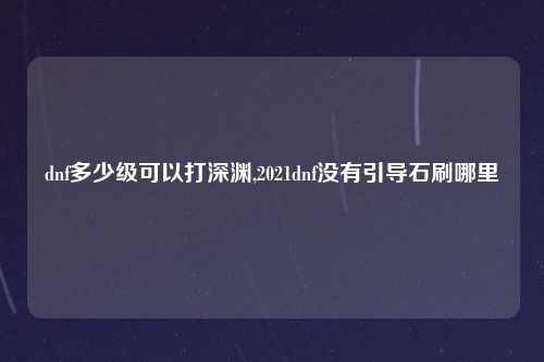 dnf多少级可以打深渊,2021dnf没有引导石刷哪里