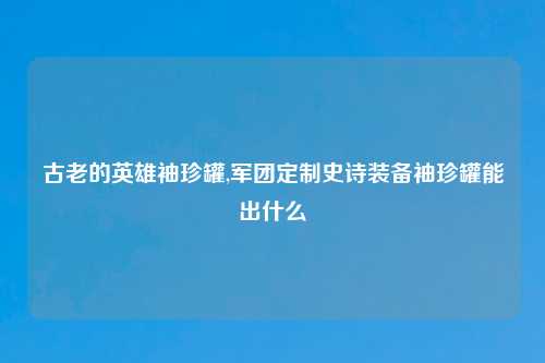 古老的英雄袖珍罐,军团定制史诗装备袖珍罐能出什么