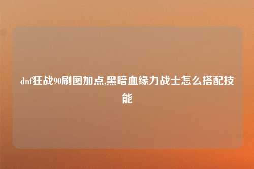dnf狂战90刷图加点,黑暗血缘力战士怎么搭配技能