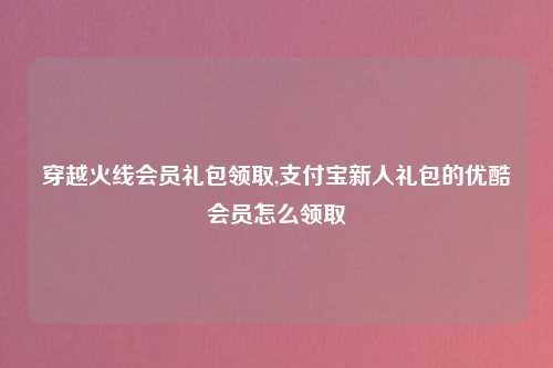 穿越火线会员礼包领取,支付宝新人礼包的优酷会员怎么领取