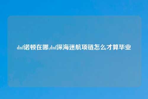 dnf诺顿在哪,dnf深海迷航项链怎么才算毕业
