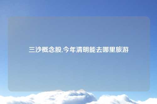 三沙概念股,今年清明能去哪里旅游