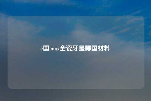 e国,max全瓷牙是哪国材料