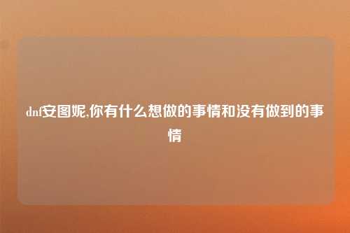 dnf安图妮,你有什么想做的事情和没有做到的事情