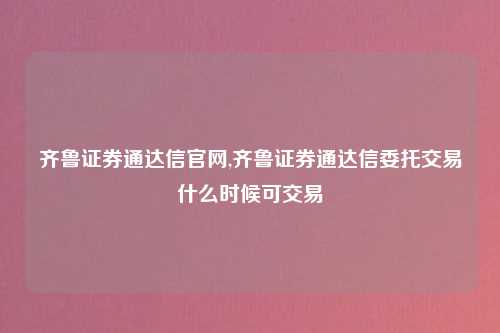 齐鲁证券通达信官网,齐鲁证券通达信委托交易什么时候可交易