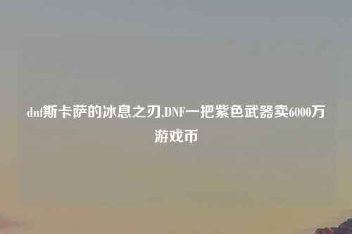 dnf斯卡萨的冰息之刃,DNF一把紫色武器卖6000万游戏币