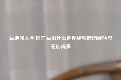dnf地图大全,现在dnf刷什么地图给冒险团经验胶囊加得多