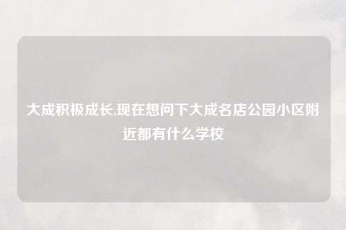 大成积极成长,现在想问下大成名店公园小区附近都有什么学校