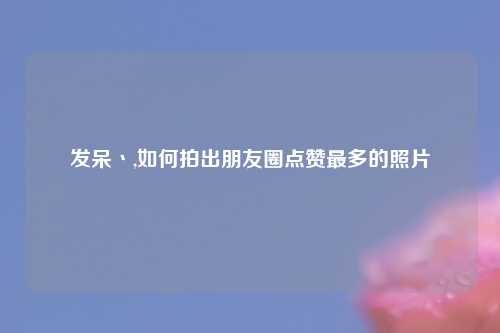 发呆丶,如何拍出朋友圈点赞最多的照片