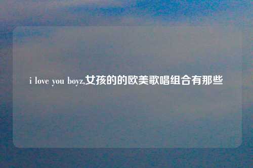 i love you boyz,女孩的的欧美歌唱组合有那些