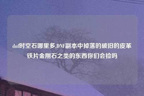 dnf时空石哪里多,DNF副本中掉落的破旧的皮革铁片金刚石之类的东西你们会捡吗