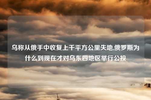 乌称从俄手中收复上千平方公里失地,俄罗斯为什么到现在才对乌东四地区举行公投