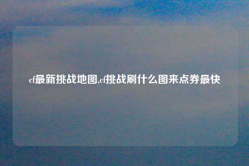 cf最新挑战地图,cf挑战刷什么图来点券最快