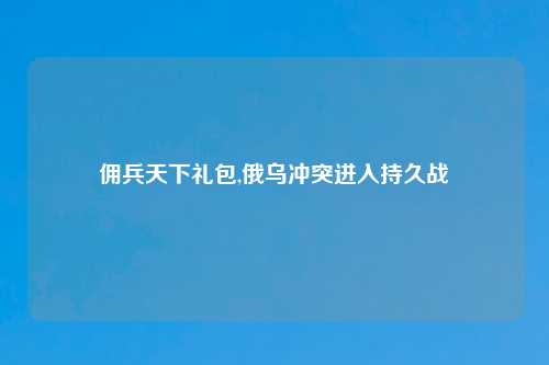佣兵天下礼包,俄乌冲突进入持久战