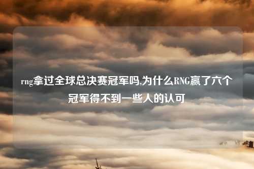 rng拿过全球总决赛冠军吗,为什么RNG赢了六个冠军得不到一些人的认可