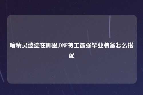 暗精灵遗迹在哪里,DNF特工最强毕业装备怎么搭配