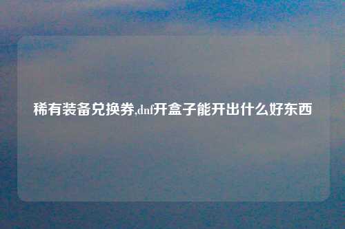 稀有装备兑换券,dnf开盒子能开出什么好东西