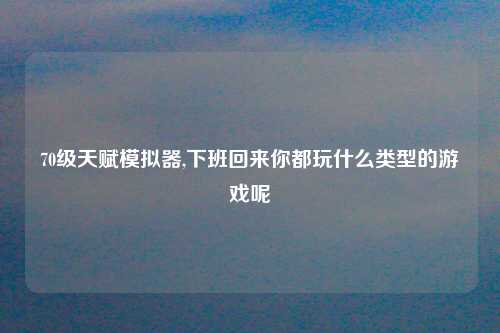 70级天赋模拟器,下班回来你都玩什么类型的游戏呢