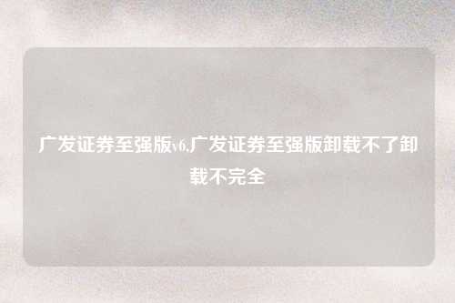 广发证券至强版v6,广发证券至强版卸载不了卸载不完全