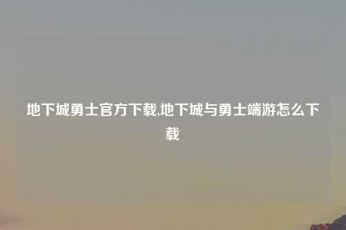 地下城勇士官方下载,地下城与勇士端游怎么下载