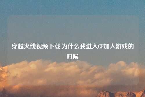 穿越火线视频下载,为什么我进入CF加入游戏的时候
