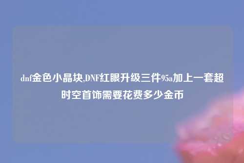 dnf金色小晶块,DNF红眼升级三件95a加上一套超时空首饰需要花费多少金币