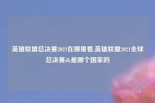 英雄联盟总决赛2021在哪里看,英雄联盟2021全球总决赛dk是哪个国家的