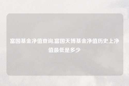 富国基金净值查询,富国天博基金净值历史上净值最低是多少
