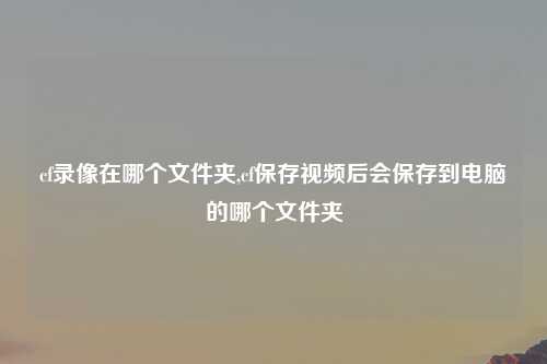 cf录像在哪个文件夹,cf保存视频后会保存到电脑的哪个文件夹