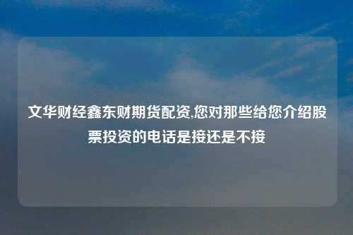 文华财经鑫东财期货配资,您对那些给您介绍股票投资的电话是接还是不接